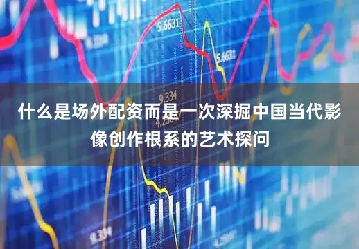 什么是场外配资而是一次深掘中国当代影像创作根系的艺术探问