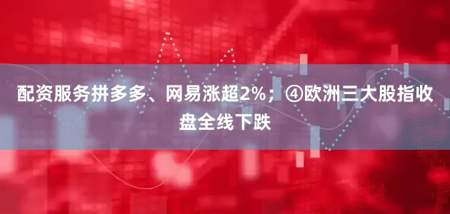 配资服务拼多多、网易涨超2%；④欧洲三大股指收盘全线下跌
