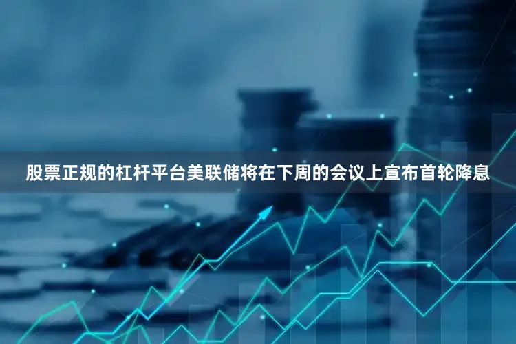 股票正规的杠杆平台美联储将在下周的会议上宣布首轮降息