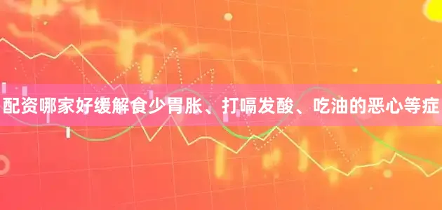 配资哪家好缓解食少胃胀、打嗝发酸、吃油的恶心等症